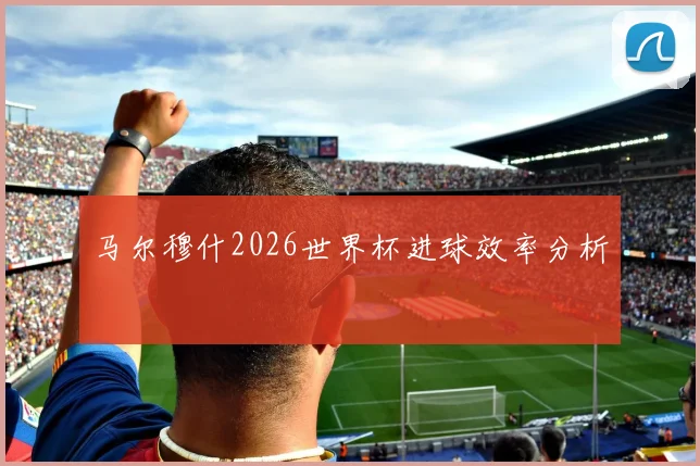 马尔穆什2026世界杯进球效率分析