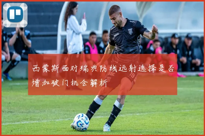 西蒙斯面对瑞典防线远射选择是否增加破门机会解析