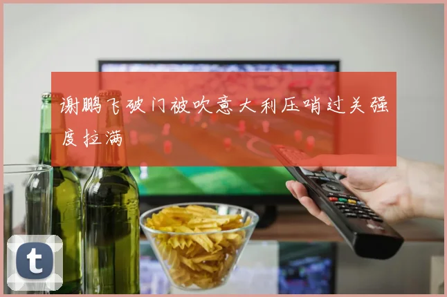 谢鹏飞破门被吹意大利压哨过关强度拉满