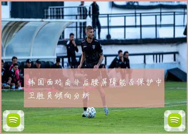 韩国面对南非后腰屏障能否保护中卫胜负倾向分析