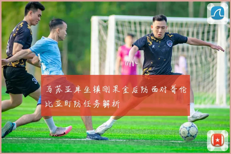 马苏亚库坐镇刚果金后防面对哥伦比亚盯防任务解析