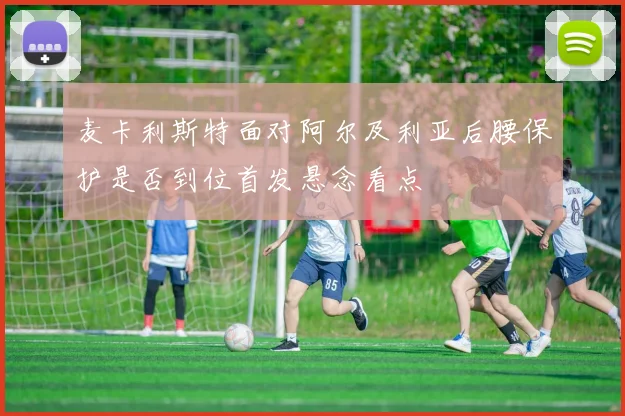麦卡利斯特面对阿尔及利亚后腰保护是否到位首发悬念看点