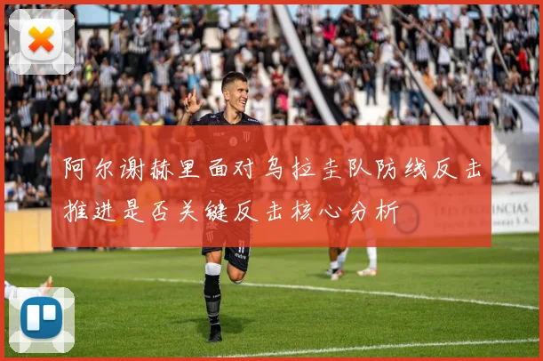 阿尔谢赫里面对乌拉圭队防线反击推进是否关键反击核心分析
