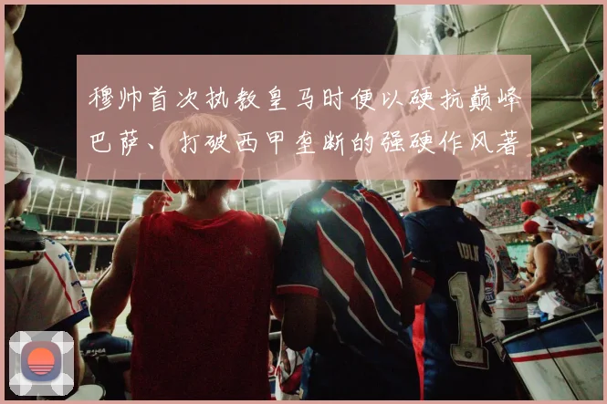 穆帅首次执教皇马时便以硬抗巅峰巴萨、打破西甲垄断的强硬作风著称