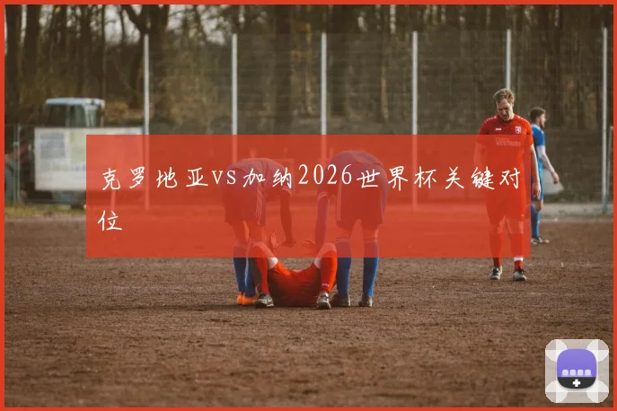 克罗地亚vs加纳2026世界杯关键对位