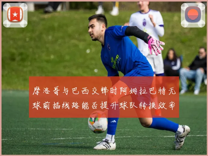 摩洛哥与巴西交锋时阿姆拉巴特无球前插线路能否提升球队转换效率