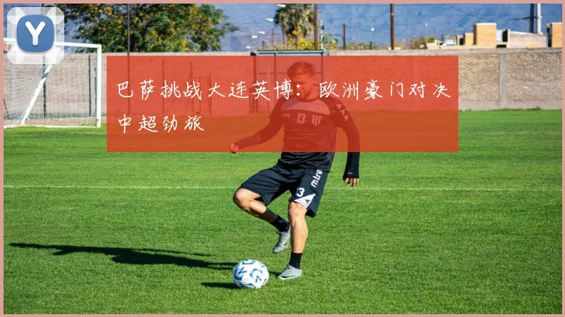 巴萨挑战大连英博：欧洲豪门对决中超劲旅