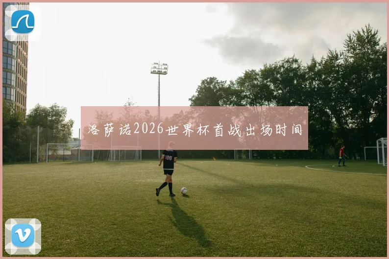 洛萨诺2026世界杯首战出场时间