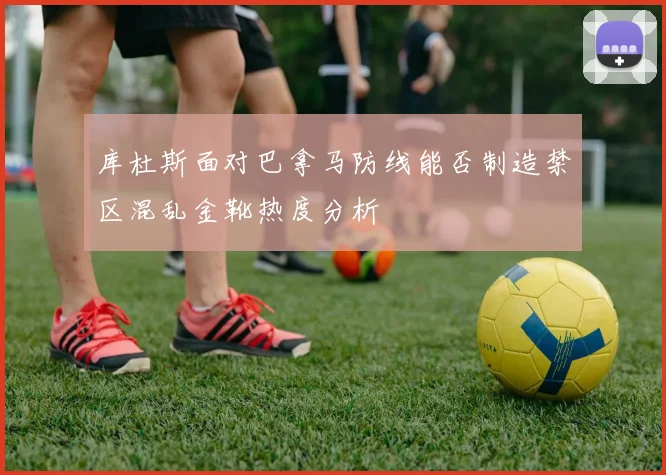 库杜斯面对巴拿马防线能否制造禁区混乱金靴热度分析