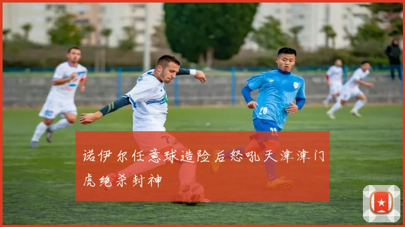 诺伊尔任意球造险后怒吼天津津门虎绝杀封神