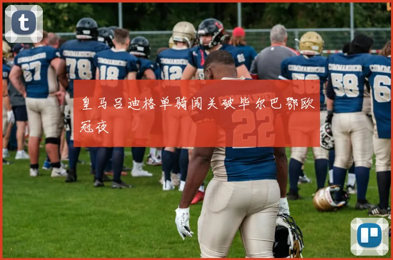皇马吕迪格单骑闯关破毕尔巴鄂欧冠夜