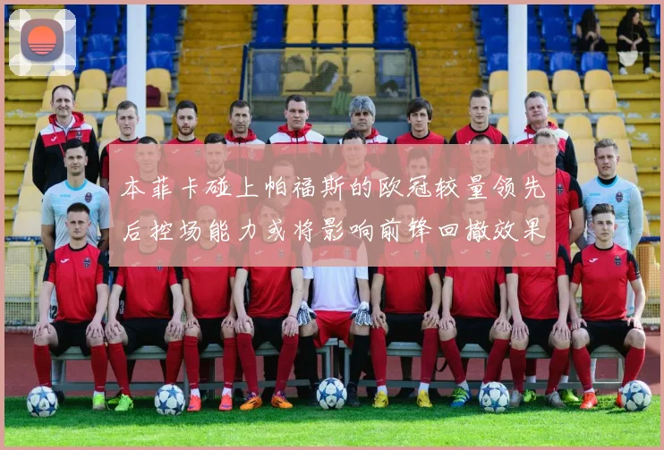 本菲卡碰上帕福斯的欧冠较量领先后控场能力或将影响前锋回撤效果
