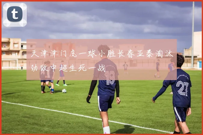 天津津门虎一球小胜长春亚泰淘汰劲敌中超生死一战