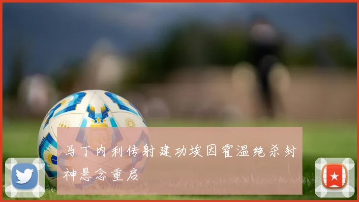 马丁内利传射建功埃因霍温绝杀封神悬念重启