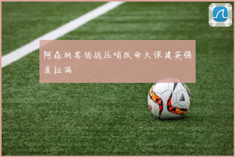 阿森纳客场战压哨改命久保建英强度拉满
