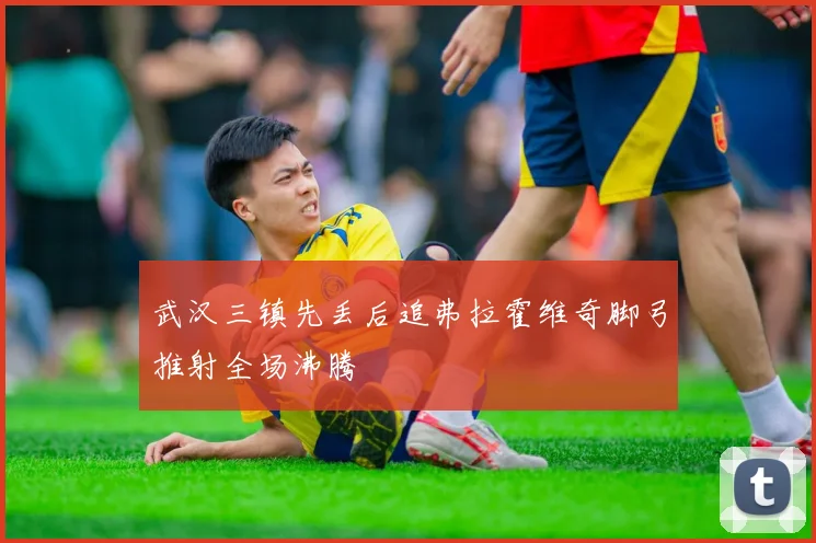 武汉三镇先丢后追弗拉霍维奇脚弓推射全场沸腾