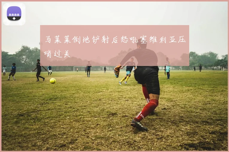 马莱莱倒地铲射后怒吼塞维利亚压哨过关