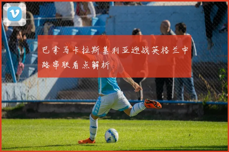 巴拿马卡拉斯基利亚迎战英格兰中路串联看点解析