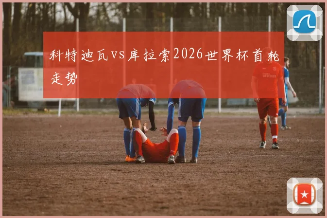 科特迪瓦vs库拉索2026世界杯首轮走势