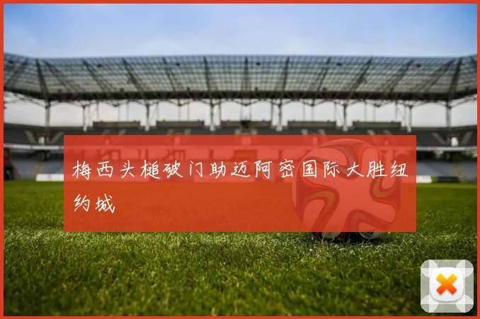 梅西头槌破门助迈阿密国际大胜纽约城