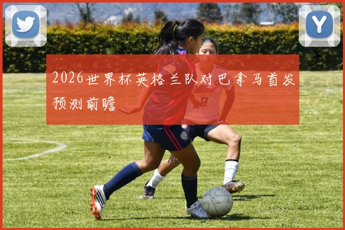 2026世界杯英格兰队对巴拿马首发预测前瞻
