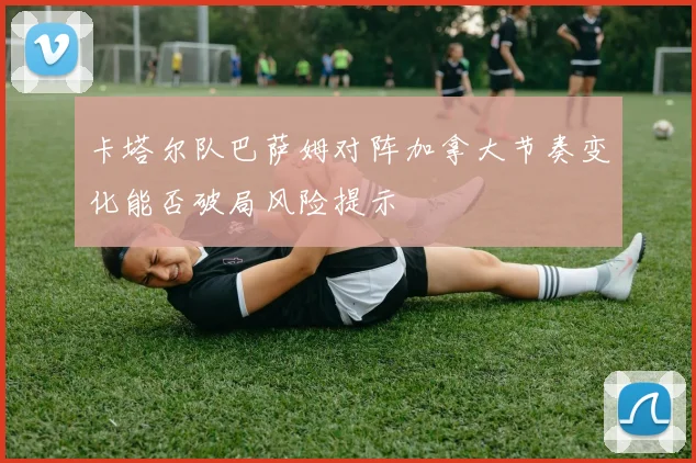 卡塔尔队巴萨姆对阵加拿大节奏变化能否破局风险提示