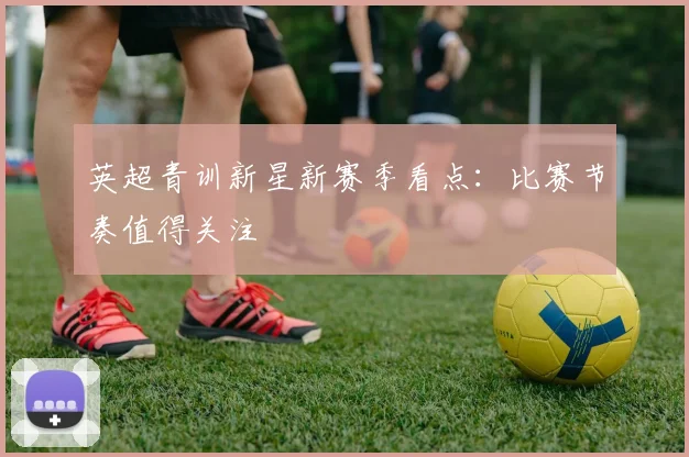 英超青训新星新赛季看点:比赛节奏值得关注