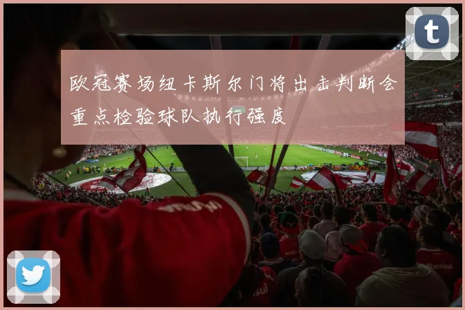 欧冠赛场纽卡斯尔门将出击判断会重点检验球队执行强度