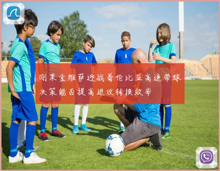 刚果金维萨迎战哥伦比亚高速带球决策能否提高进攻转换效率