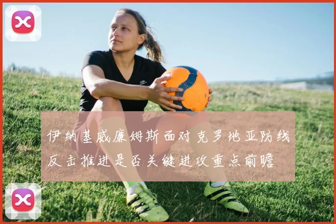 伊纳基威廉姆斯面对克罗地亚防线反击推进是否关键进攻重点前瞻