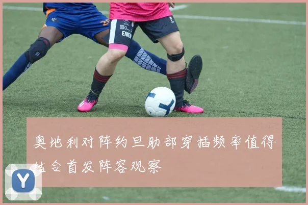 奥地利对阵约旦肋部穿插频率值得结合首发阵容观察