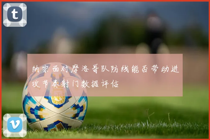 纳宗面对摩洛哥队防线能否带动进攻节奏射门数据评估