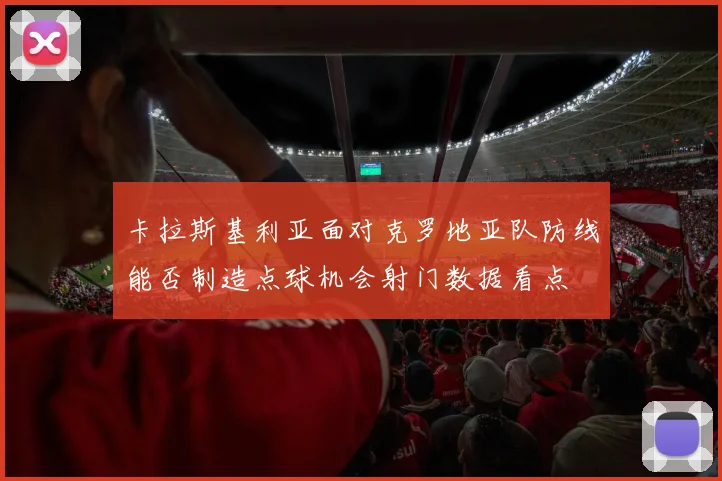 卡拉斯基利亚面对克罗地亚队防线能否制造点球机会射门数据看点