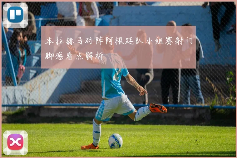 本拉赫马对阵阿根廷队小组赛射门脚感看点解析