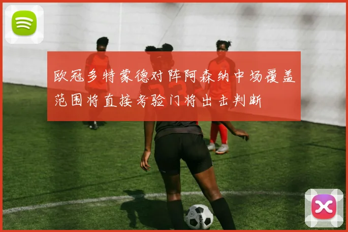 欧冠多特蒙德对阵阿森纳中场覆盖范围将直接考验门将出击判断