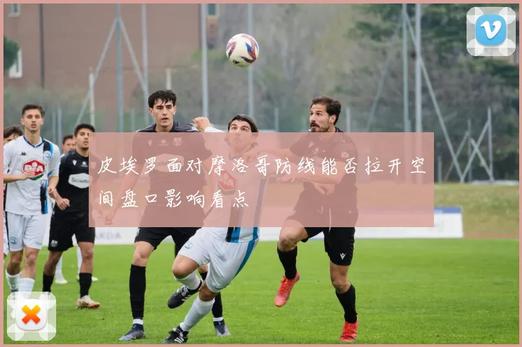 皮埃罗面对摩洛哥防线能否拉开空间盘口影响看点