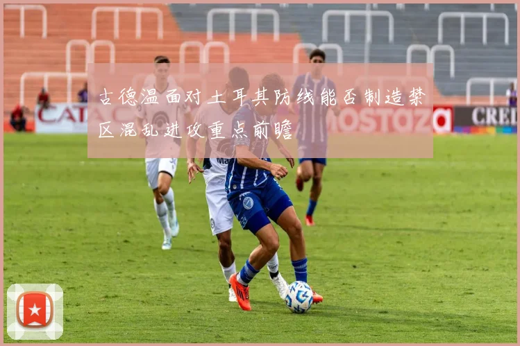 古德温面对土耳其防线能否制造禁区混乱进攻重点前瞻
