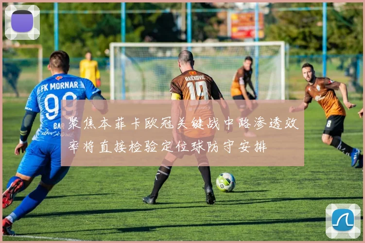聚焦本菲卡欧冠关键战中路渗透效率将直接检验定位球防守安排