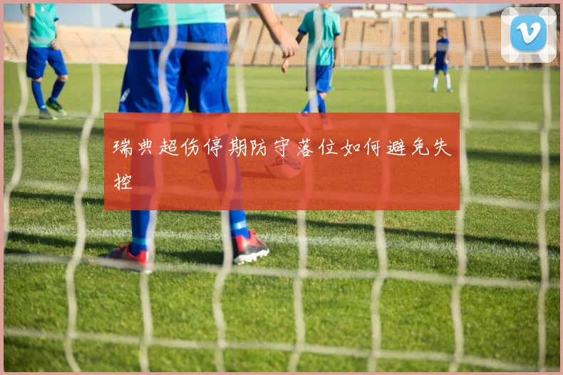 瑞典超伤停期防守落位如何避免失控