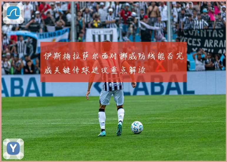 伊斯梅拉萨尔面对挪威防线能否完成关键传球进攻重点解读