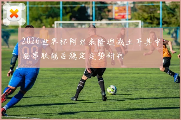 2026世界杯阿尔米隆迎战土耳其中场串联能否稳定走势研判