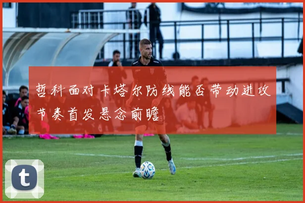 哲科面对卡塔尔防线能否带动进攻节奏首发悬念前瞻