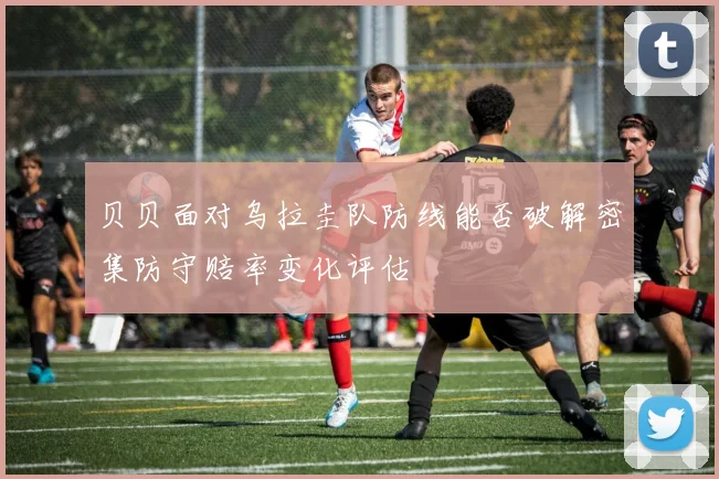 贝贝面对乌拉圭队防线能否破解密集防守赔率变化评估
