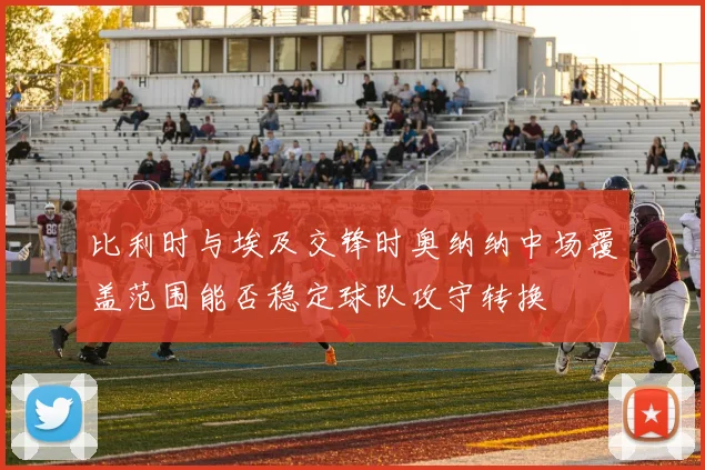 比利时与埃及交锋时奥纳纳中场覆盖范围能否稳定球队攻守转换