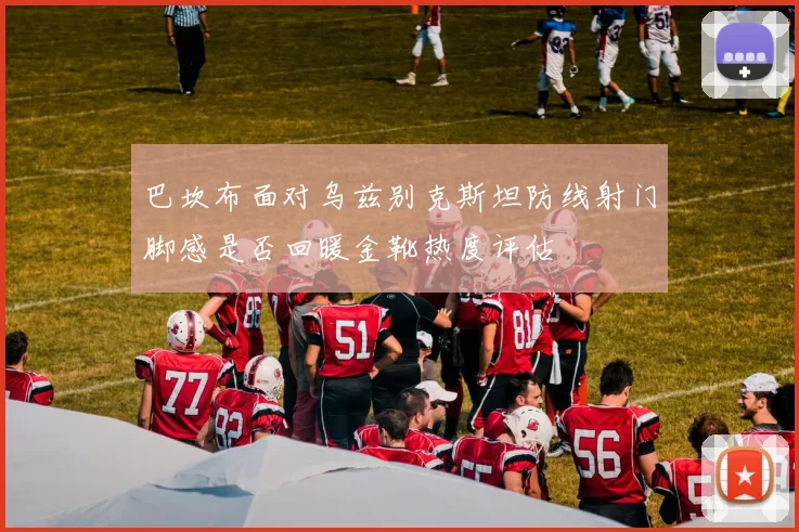 巴坎布面对乌兹别克斯坦防线射门脚感是否回暖金靴热度评估
