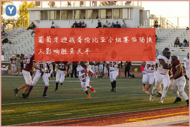 葡萄牙迎战哥伦比亚小组赛临场换人影响胜负天平